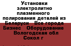 Установки электролитно-плазменного  полирования деталей из Беларуси - Все города Бизнес » Оборудование   . Вологодская обл.,Сокол г.